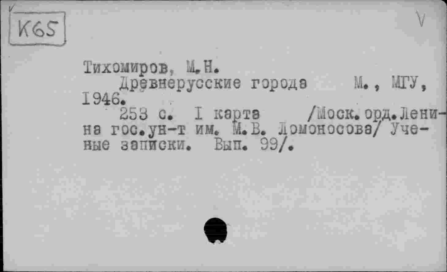 ﻿K6S
Тихомиров, ХН.
древнерусские городе М.. МГУ, 1946.
253 с. I карте /доек. орд.Лени не гос.ун-т им. Й.В. Ломоносове/ Ученые записки. Вып. 99/.